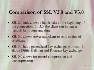 38
Comparison of SSL V2.0 and V3.0
• SSL 2.0 only allows a handshake at the beginning of
the connection. In 3.0, the client can initiate a
handshake routine any time
• SSL 3.0 allows server and client to send chains of
certificate
• SSL 3.0 has a generalized key exchange protocol. It
allows Diffie-Hellman and Fortezza key exchange
• SSL 3.0 allows for record compression and
decompression
 