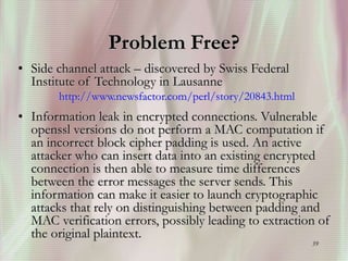 39
Problem Free?
• Side channel attack – discovered by Swiss Federal
Institute of Technology in Lausanne
http://www.newsfactor.com/perl/story/20843.html
• Information leak in encrypted connections. Vulnerable
openssl versions do not perform a MAC computation if
an incorrect block cipher padding is used. An active
attacker who can insert data into an existing encrypted
connection is then able to measure time differences
between the error messages the server sends. This
information can make it easier to launch cryptographic
attacks that rely on distinguishing between padding and
MAC verification errors, possibly leading to extraction of
the original plaintext.
 