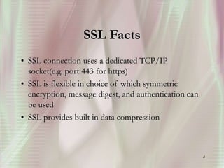 4
SSL Facts
• SSL connection uses a dedicated TCP/IP
socket(e.g. port 443 for https)
• SSL is flexible in choice of which symmetric
encryption, message digest, and authentication can
be used
• SSL provides built in data compression
 