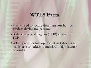 42
WTLS Facts
•Mainly used to secure data transport between
wireless device and gateway
•Built on top of datagram (UDP) instead of
TCP
•WTLS provides full, optimized and abbreviated
handshake to reduce roundtrips in high-latency
networks
 