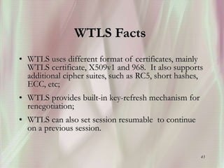 43
WTLS Facts
• WTLS uses different format of certificates, mainly
WTLS certificate, X509v1 and 968. It also supports
additional cipher suites, such as RC5, short hashes,
ECC, etc;
• WTLS provides built-in key-refresh mechanism for
renegotiation;
• WTLS can also set session resumable to continue
on a previous session.
 