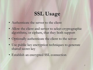 5
SSL Usage
• Authenticate the server to the client
• Allow the client and server to select cryptographic
algorithms, or ciphers, that they both support
• Optionally authenticate the client to the server
• Use public key encryption techniques to generate
shared secret key
• Establish an encrypted SSL connection
 