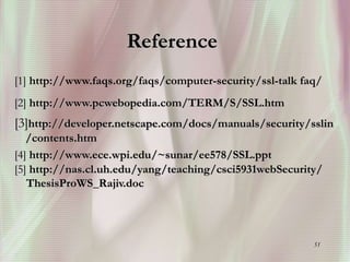 51
Reference
[1] http://www.faqs.org/faqs/computer-security/ssl-talk faq/
[2] http://www.pcwebopedia.com/TERM/S/SSL.htm
[3]http://developer.netscape.com/docs/manuals/security/sslin
/contents.htm
[4] http://www.ece.wpi.edu/~sunar/ee578/SSL.ppt
[5] http://nas.cl.uh.edu/yang/teaching/csci5931webSecurity/
ThesisProWS_Rajiv.doc
 