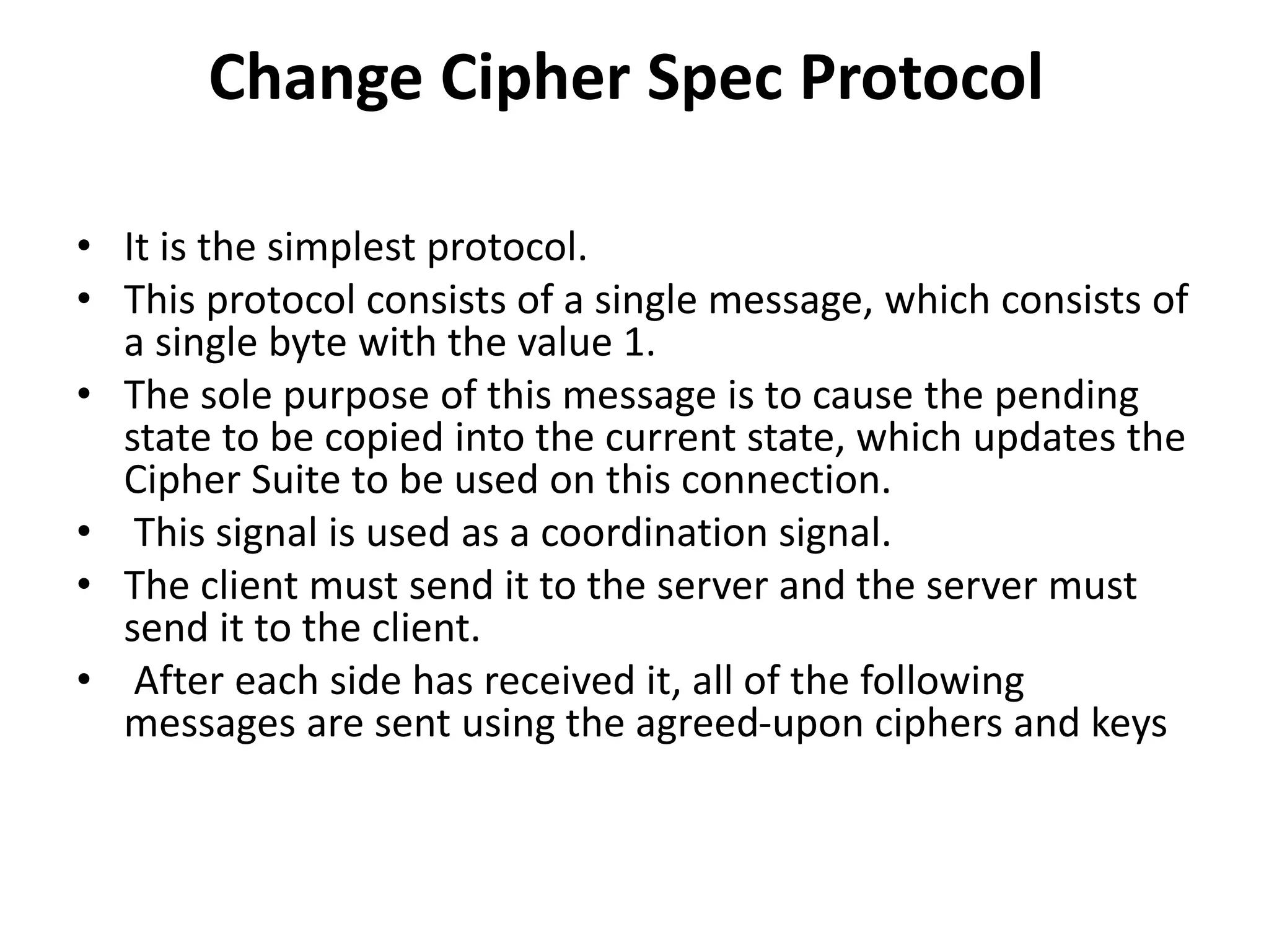 Change Cipher Spec Protocol
• It is the simplest protocol.
• This protocol consists of a single message, which consists of
a single byte with the value 1.
• The sole purpose of this message is to cause the pending
state to be copied into the current state, which updates the
Cipher Suite to be used on this connection.
• This signal is used as a coordination signal.
• The client must send it to the server and the server must
send it to the client.
• After each side has received it, all of the following
messages are sent using the agreed-upon ciphers and keys
 