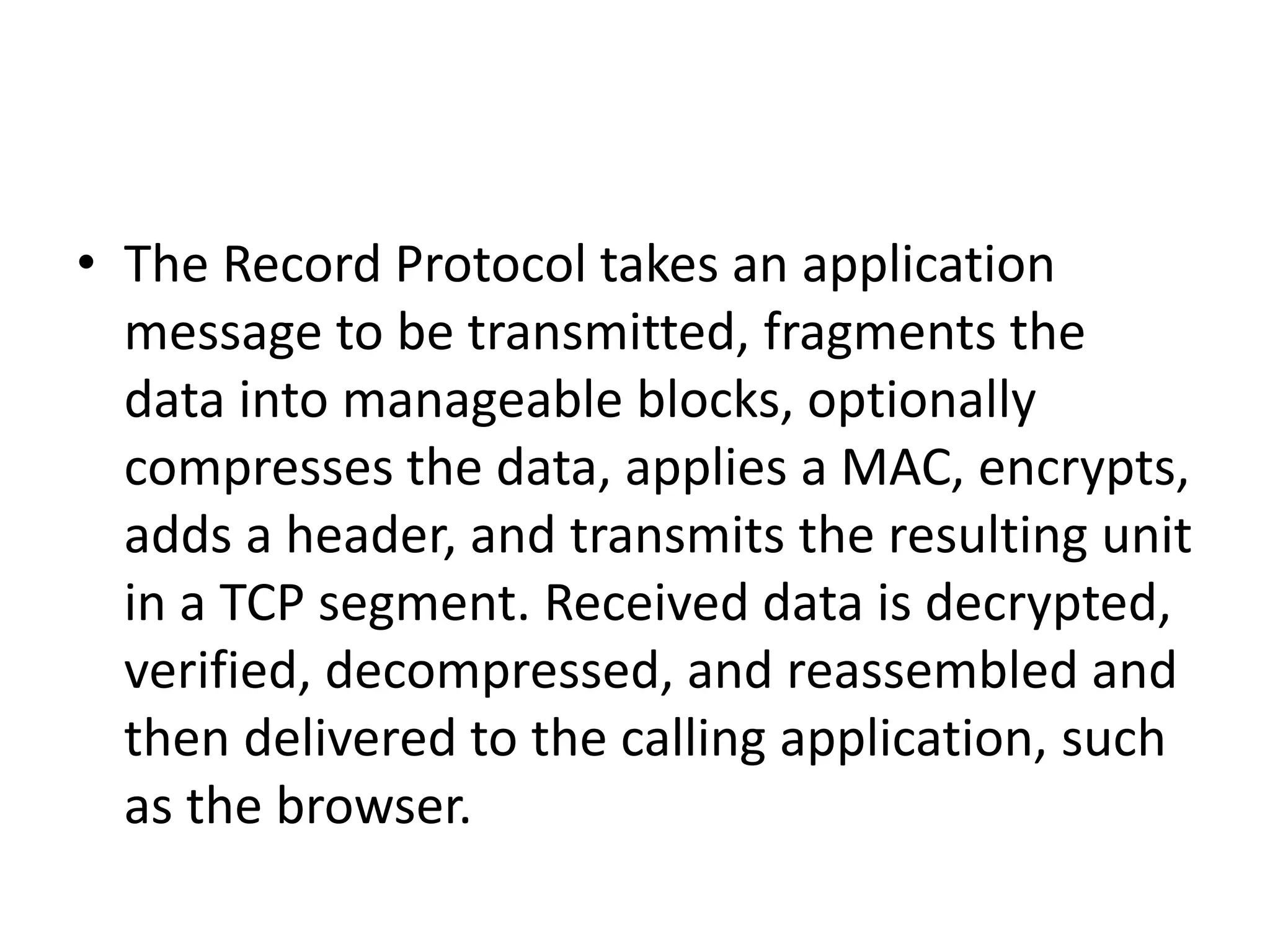 • The Record Protocol takes an application
message to be transmitted, fragments the
data into manageable blocks, optionally
compresses the data, applies a MAC, encrypts,
adds a header, and transmits the resulting unit
in a TCP segment. Received data is decrypted,
verified, decompressed, and reassembled and
then delivered to the calling application, such
as the browser.
 