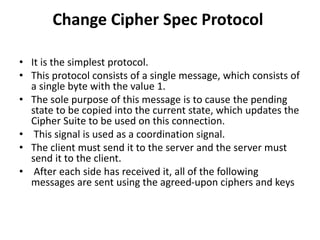 Change Cipher Spec Protocol
• It is the simplest protocol.
• This protocol consists of a single message, which consists of
a single byte with the value 1.
• The sole purpose of this message is to cause the pending
state to be copied into the current state, which updates the
Cipher Suite to be used on this connection.
• This signal is used as a coordination signal.
• The client must send it to the server and the server must
send it to the client.
• After each side has received it, all of the following
messages are sent using the agreed-upon ciphers and keys
 