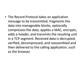 • The Record Protocol takes an application
message to be transmitted, fragments the
data into manageable blocks, optionally
compresses the data, applies a MAC, encrypts,
adds a header, and transmits the resulting unit
in a TCP segment. Received data is decrypted,
verified, decompressed, and reassembled and
then delivered to the calling application, such
as the browser.
 