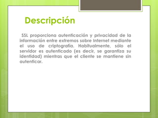 Descripción
SSL proporciona autenticación y privacidad de la
información entre extremos sobre Internet mediante
el uso de criptografía. Habitualmente, sólo el
servidor es autenticado (es decir, se garantiza su
identidad) mientras que el cliente se mantiene sin
autenticar.

 