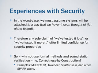 Experiences with Security
•   In the worst-case, we must assume systems will be
    attacked in a way that we haven’t even thought of (let
    alone tested)…

• Therefore any sole claim of “we’ve tested it lots”, or
    “we’ve tested it more…” offer limited confidence for
    security properties

• So – why not use formal methods and sound static
    verification – i.e. Correctness-by-Construction?
    • Examples: MULTOS CA, Tokeneer, SPARKSkein, and other
      SPARK users.
 