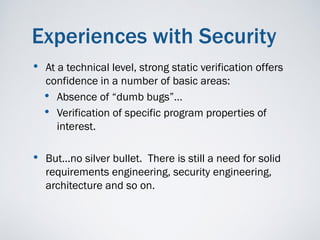 Experiences with Security
•   At a technical level, strong static verification offers
    confidence in a number of basic areas:
    • Absence of “dumb bugs”…
    • Verification of specific program properties of
       interest.

• But...no silver bullet. There is still a need for solid
    requirements engineering, security engineering,
    architecture and so on.
 