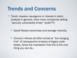 Trends and Concerns
•   Trend: massive resurgence in interest in static
    analysis in general. (How many companies selling
    “security vulnerability finder” tools???)

    • Good! Raises awareness and average maturity.

    • Concern: Almost all effort aimed at “low hanging
      fruit” of retrospective analysis of legacy code-
      bases. Gives the impression that this is the only
      thing you can do…
 