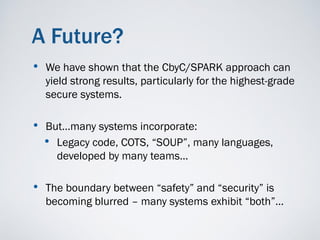 A Future?
•   We have shown that the CbyC/SPARK approach can
    yield strong results, particularly for the highest-grade
    secure systems.

• But…many systems incorporate:
  • Legacy code, COTS, “SOUP”, many languages,
      developed by many teams…

• The boundary between “safety” and “security” is
    becoming blurred – many systems exhibit “both”…
 