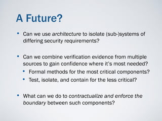 A Future?
•   Can we use architecture to isolate (sub-)systems of
    differing security requirements?

• Can we combine verification evidence from multiple
    sources to gain confidence where it’s most needed?
    • Formal methods for the most critical components?
    • Test, isolate, and contain for the less critical?

• What can we do to contractualize and enforce the
    boundary between such components?
 