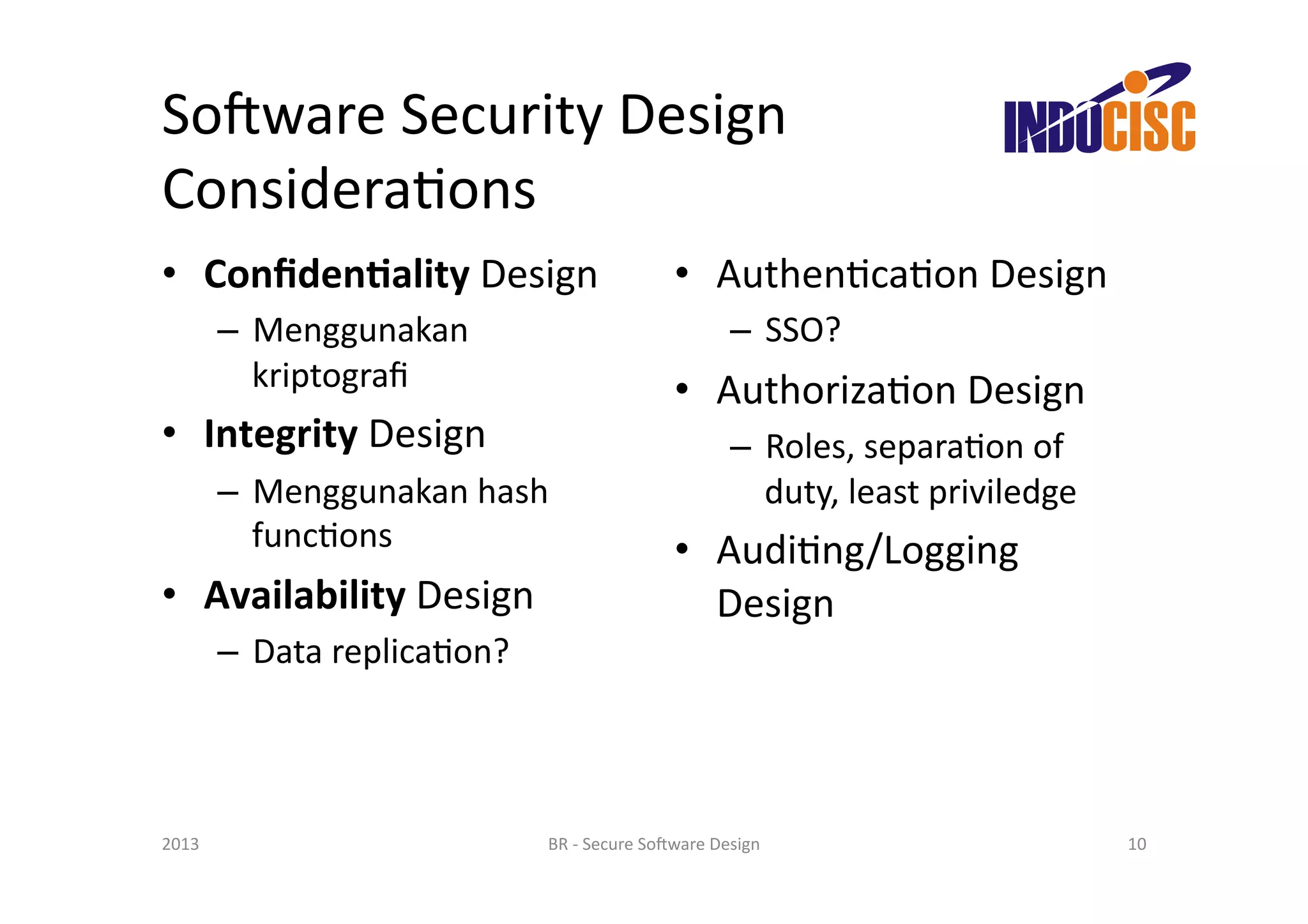 So(ware	
  Security	
  Design	
  
ConsideraFons	
  
•  Conﬁden'ality	
  Design	
                                     •  AuthenFcaFon	
  Design	
  
           –  Menggunakan	
                                                  –  SSO?	
  
              kriptograﬁ	
                                       •  AuthorizaFon	
  Design	
  
•  Integrity	
  Design	
                                                     –  Roles,	
  separaFon	
  of	
  
           –  Menggunakan	
  hash	
                                             duty,	
  least	
  priviledge	
  
              funcFons	
                                         •  AudiFng/Logging	
  
•  Availability	
  Design	
                                         Design	
  
           –  Data	
  replicaFon?	
  




2013	
                                  BR	
  -­‐	
  Secure	
  So(ware	
  Design	
                                 10	
  
 