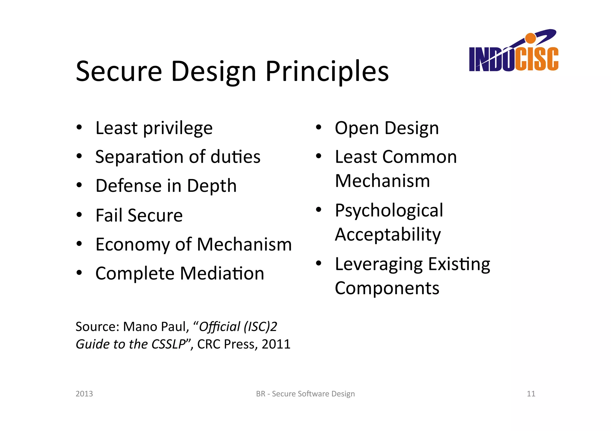 Secure	
  Design	
  Principles	
  
•      Least	
  privilege	
                                             •  Open	
  Design	
  
•      SeparaFon	
  of	
  duFes	
                                       •  Least	
  Common	
  
•      Defense	
  in	
  Depth	
                                            Mechanism	
  
•      Fail	
  Secure	
                                                 •  Psychological	
  
•      Economy	
  of	
  Mechanism	
                                        Acceptability	
  
•      Complete	
  MediaFon	
                                           •  Leveraging	
  ExisFng	
  
                                                                           Components	
  
Source:	
  Mano	
  Paul,	
  “Oﬃcial	
  (ISC)2	
  
Guide	
  to	
  the	
  CSSLP”,	
  CRC	
  Press,	
  2011	
  


2013	
                                         BR	
  -­‐	
  Secure	
  So(ware	
  Design	
              11	
  
 