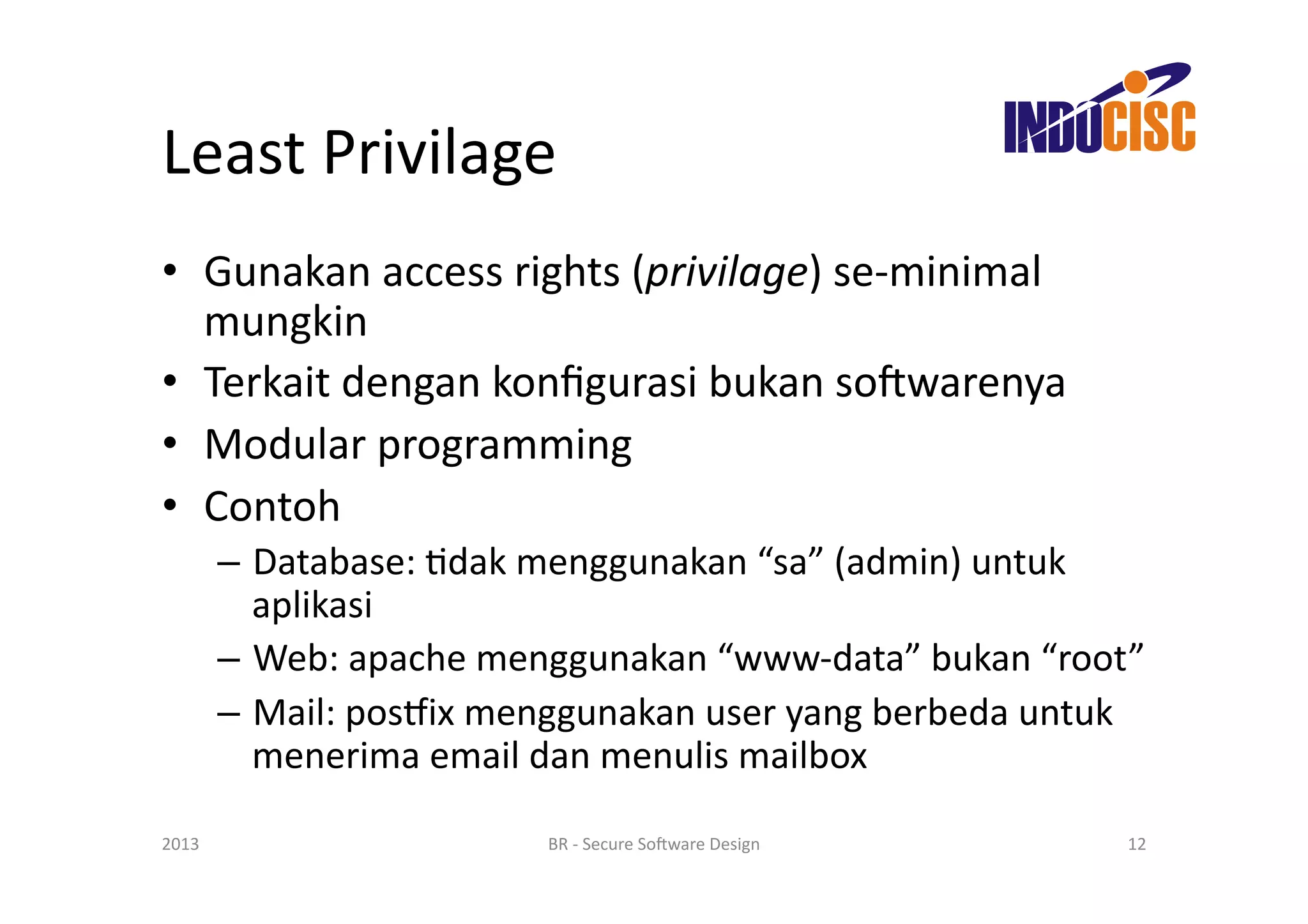 Least	
  Privilage	
  
•  Gunakan	
  access	
  rights	
  (privilage)	
  se-­‐minimal	
  
   mungkin	
  
•  Terkait	
  dengan	
  konﬁgurasi	
  bukan	
  so(warenya	
  
•  Modular	
  programming	
  
•  Contoh	
  
           –  Database:	
  Fdak	
  menggunakan	
  “sa”	
  (admin)	
  untuk	
  
              aplikasi	
  
           –  Web:	
  apache	
  menggunakan	
  “www-­‐data”	
  bukan	
  “root”	
  
           –  Mail:	
  posjix	
  menggunakan	
  user	
  yang	
  berbeda	
  untuk	
  
              menerima	
  email	
  dan	
  menulis	
  mailbox	
  

2013	
                              BR	
  -­‐	
  Secure	
  So(ware	
  Design	
     12	
  
 