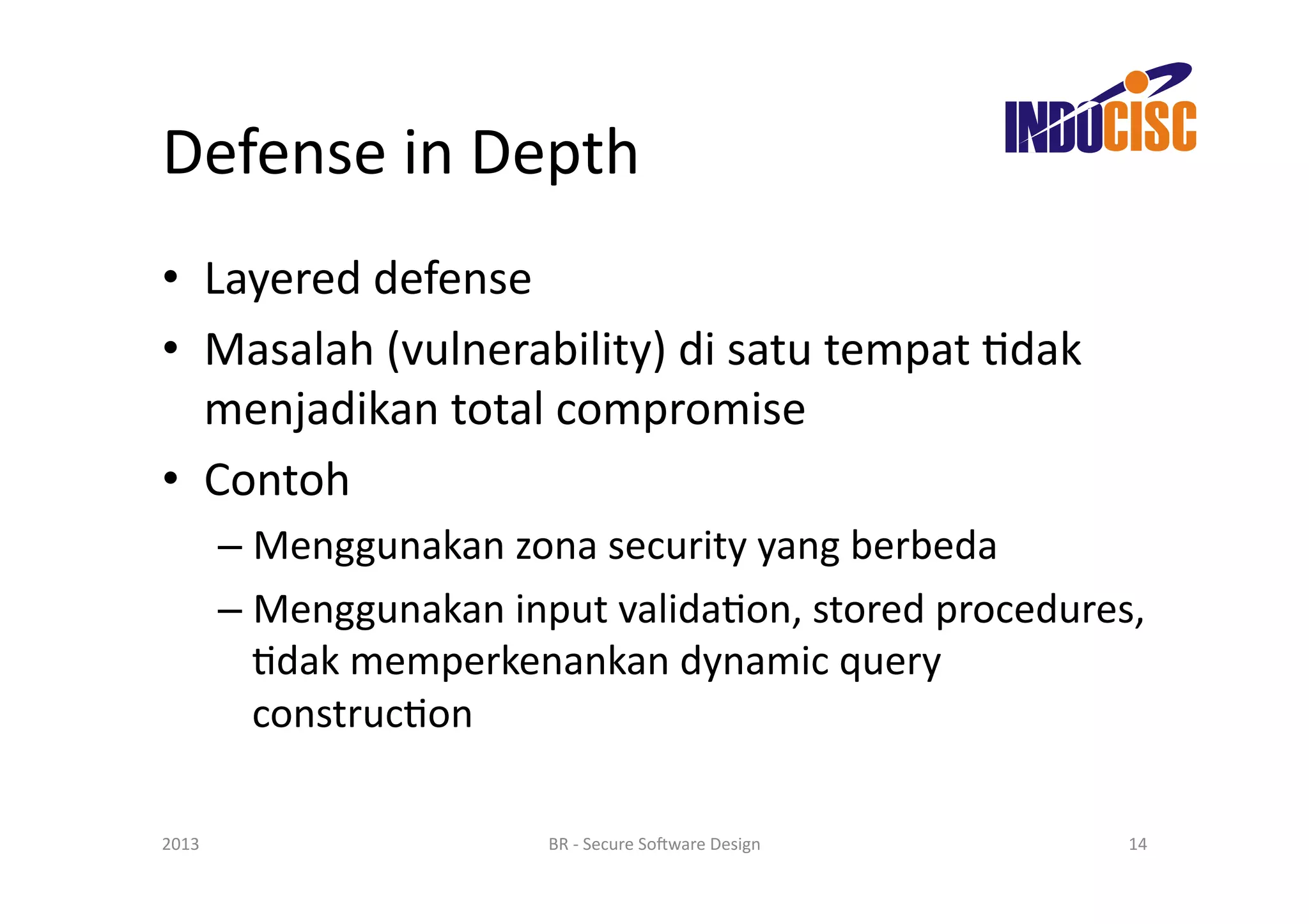 Defense	
  in	
  Depth	
  
•  Layered	
  defense	
  
•  Masalah	
  (vulnerability)	
  di	
  satu	
  tempat	
  Fdak	
  
   menjadikan	
  total	
  compromise	
  
•  Contoh	
  
           –  Menggunakan	
  zona	
  security	
  yang	
  berbeda	
  
           –  Menggunakan	
  input	
  validaFon,	
  stored	
  procedures,	
  
              Fdak	
  memperkenankan	
  dynamic	
  query	
  
              construcFon	
  

2013	
                            BR	
  -­‐	
  Secure	
  So(ware	
  Design	
     14	
  
 