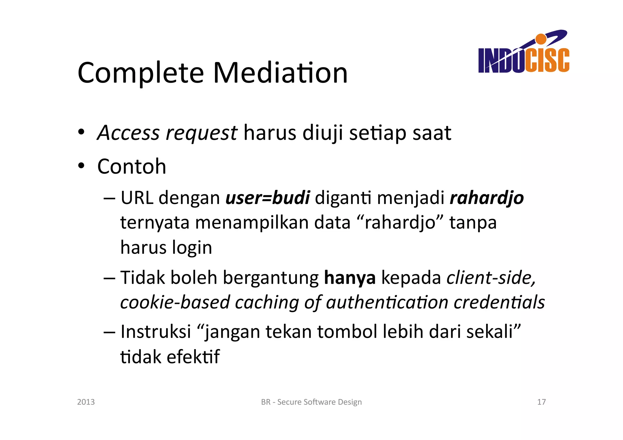 Complete	
  MediaFon	
  
•  Access	
  request	
  harus	
  diuji	
  seFap	
  saat	
  
•  Contoh	
  
           –  URL	
  dengan	
  user=budi	
  diganF	
  menjadi	
  rahardjo	
  
              ternyata	
  menampilkan	
  data	
  “rahardjo”	
  tanpa	
  
              harus	
  login	
  
           –  Tidak	
  boleh	
  bergantung	
  hanya	
  kepada	
  client-­‐side,	
  
              cookie-­‐based	
  caching	
  of	
  authen/ca/on	
  creden/als	
  
           –  Instruksi	
  “jangan	
  tekan	
  tombol	
  lebih	
  dari	
  sekali”	
  
              Fdak	
  efekFf	
  

2013	
                               BR	
  -­‐	
  Secure	
  So(ware	
  Design	
     17	
  
 