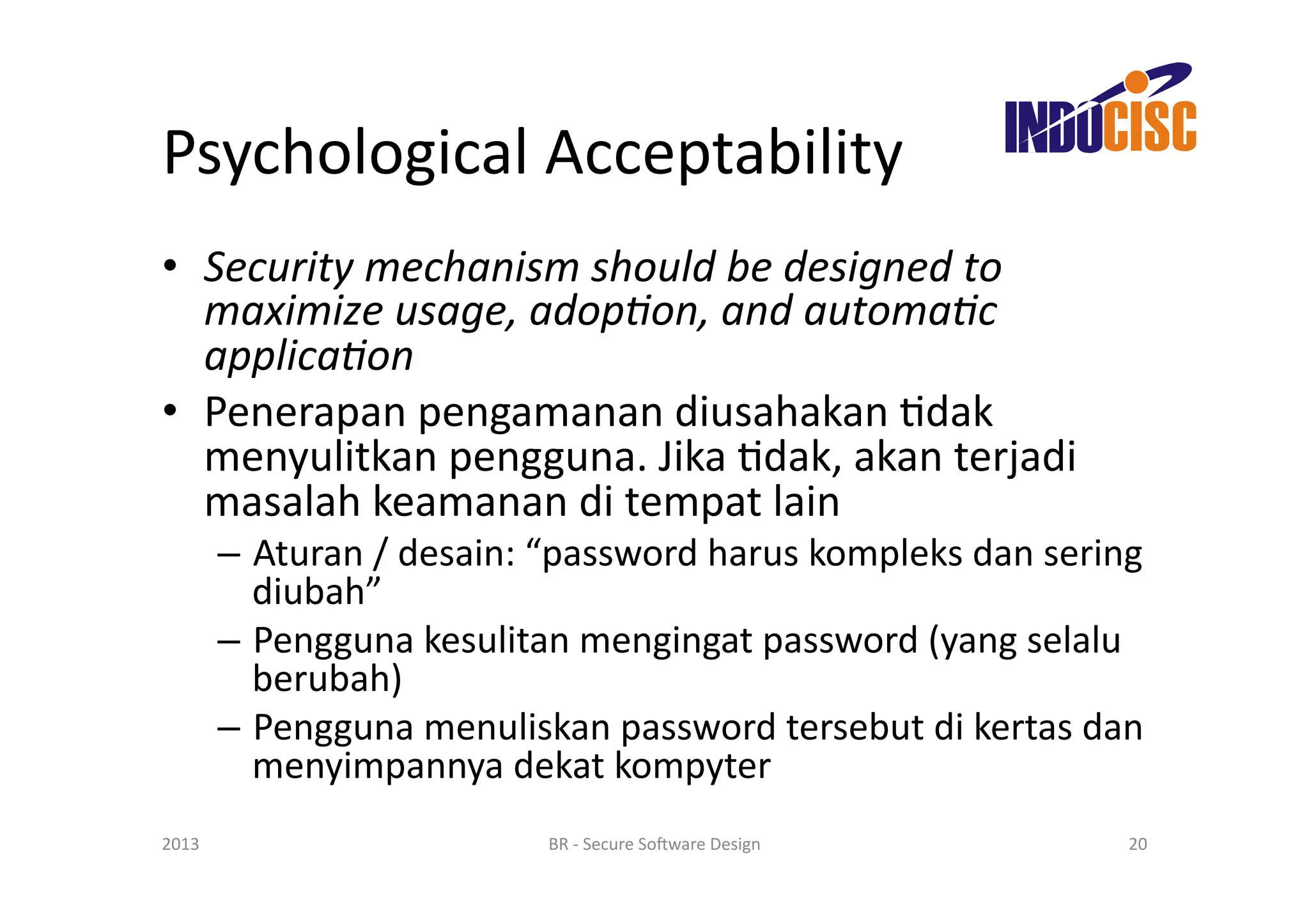 Psychological	
  Acceptability	
  
•  Security	
  mechanism	
  should	
  be	
  designed	
  to	
  
   maximize	
  usage,	
  adop/on,	
  and	
  automa/c	
  
   applica/on	
  
•  Penerapan	
  pengamanan	
  diusahakan	
  Fdak	
  
   menyulitkan	
  pengguna.	
  Jika	
  Fdak,	
  akan	
  terjadi	
  
   masalah	
  keamanan	
  di	
  tempat	
  lain	
  
           –  Aturan	
  /	
  desain:	
  “password	
  harus	
  kompleks	
  dan	
  sering	
  
              diubah”	
  
           –  Pengguna	
  kesulitan	
  mengingat	
  password	
  (yang	
  selalu	
  
              berubah)	
  
           –  Pengguna	
  menuliskan	
  password	
  tersebut	
  di	
  kertas	
  dan	
  
              menyimpannya	
  dekat	
  kompyter	
  
2013	
                                 BR	
  -­‐	
  Secure	
  So(ware	
  Design	
       20	
  
 