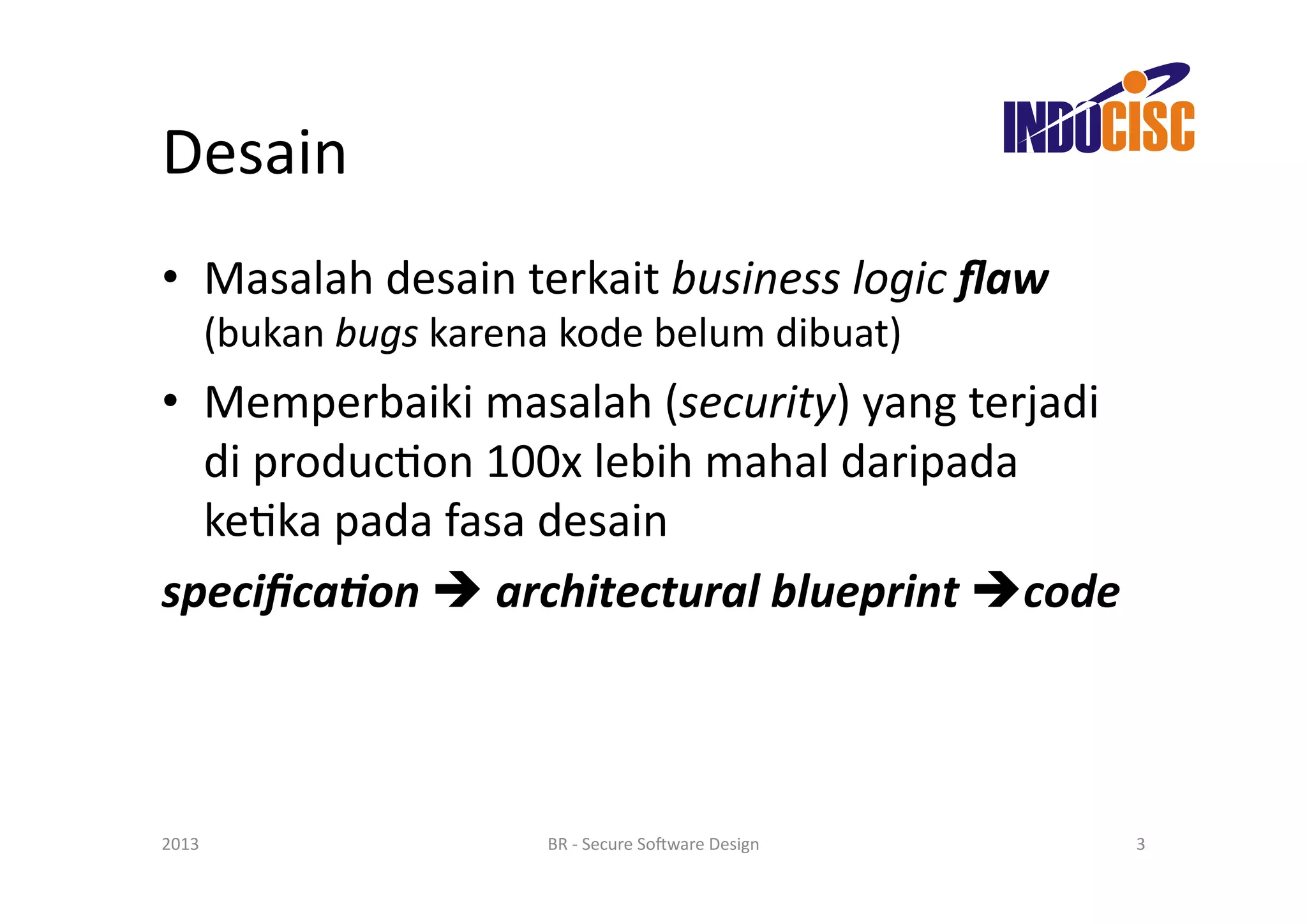 Desain	
  
•  Masalah	
  desain	
  terkait	
  business	
  logic	
  ﬂaw	
  
   (bukan	
  bugs	
  karena	
  kode	
  belum	
  dibuat)	
  
•  Memperbaiki	
  masalah	
  (security)	
  yang	
  terjadi	
  
   di	
  producFon	
  100x	
  lebih	
  mahal	
  daripada	
  
   keFka	
  pada	
  fasa	
  desain	
  
speciﬁca+on	
  	
  architectural	
  blueprint	
  code	
  



2013	
                   BR	
  -­‐	
  Secure	
  So(ware	
  Design	
     3	
  
 