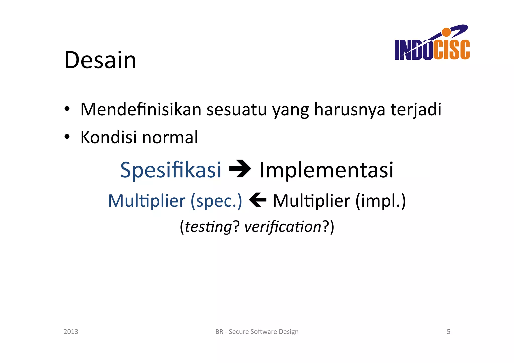 Desain	
  
•  Mendeﬁnisikan	
  sesuatu	
  yang	
  harusnya	
  terjadi	
  
•  Kondisi	
  normal	
  
             Spesiﬁkasi	
  	
  Implementasi	
  
           MulFplier	
  (spec.)	
  	
  MulFplier	
  (impl.)	
  
                       (tes/ng?	
  veriﬁca/on?)	
  




2013	
                       BR	
  -­‐	
  Secure	
  So(ware	
  Design	
     5	
  
 