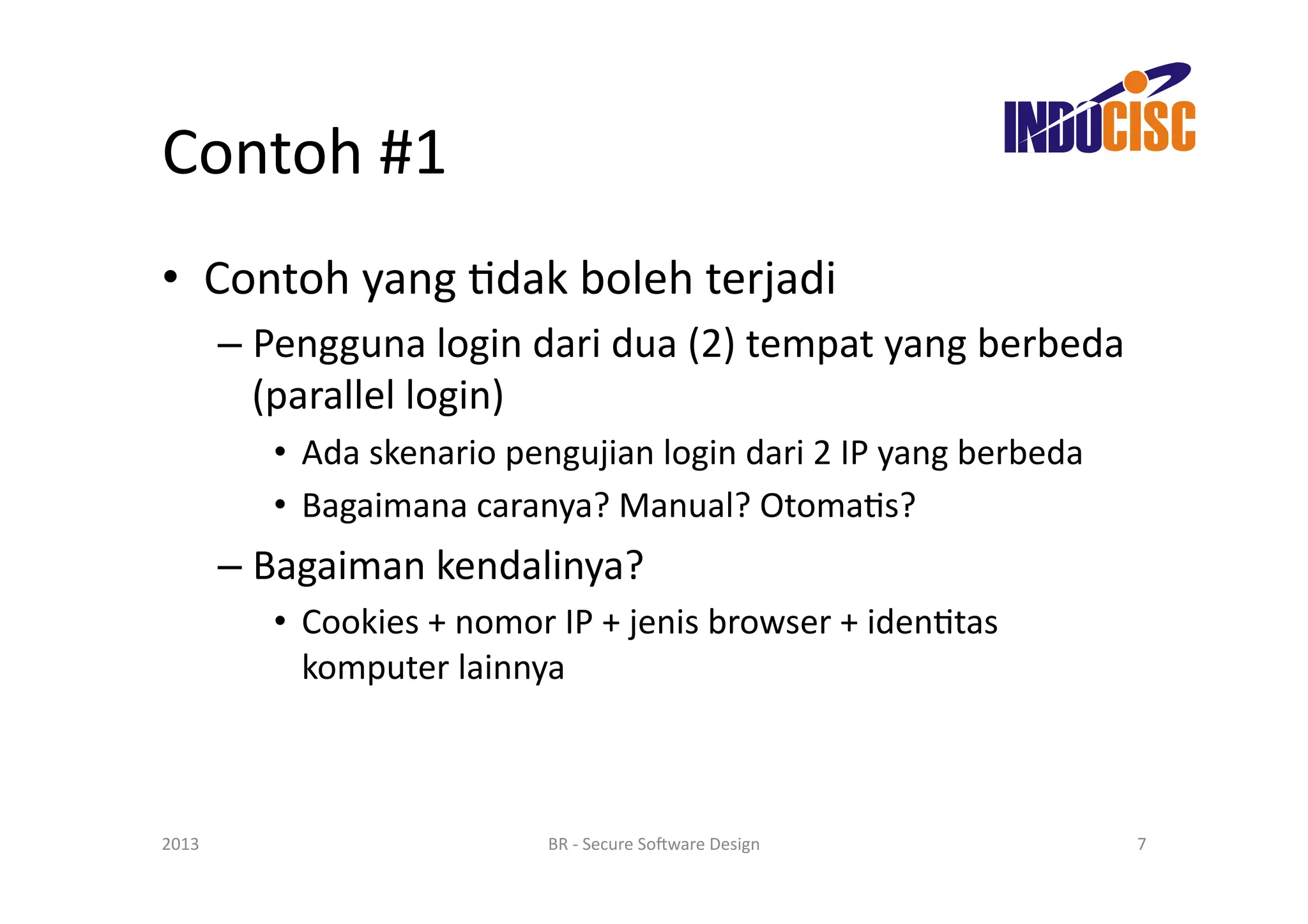Contoh	
  #1	
  
•  Contoh	
  yang	
  Fdak	
  boleh	
  terjadi	
  
           –  Pengguna	
  login	
  dari	
  dua	
  (2)	
  tempat	
  yang	
  berbeda	
  
              (parallel	
  login)	
  
               •  Ada	
  skenario	
  pengujian	
  login	
  dari	
  2	
  IP	
  yang	
  berbeda	
  
               •  Bagaimana	
  caranya?	
  Manual?	
  OtomaFs?	
  
           –  Bagaiman	
  kendalinya?	
  
               •  Cookies	
  +	
  nomor	
  IP	
  +	
  jenis	
  browser	
  +	
  idenFtas	
  
                  komputer	
  lainnya	
  



2013	
                                     BR	
  -­‐	
  Secure	
  So(ware	
  Design	
               7	
  
 