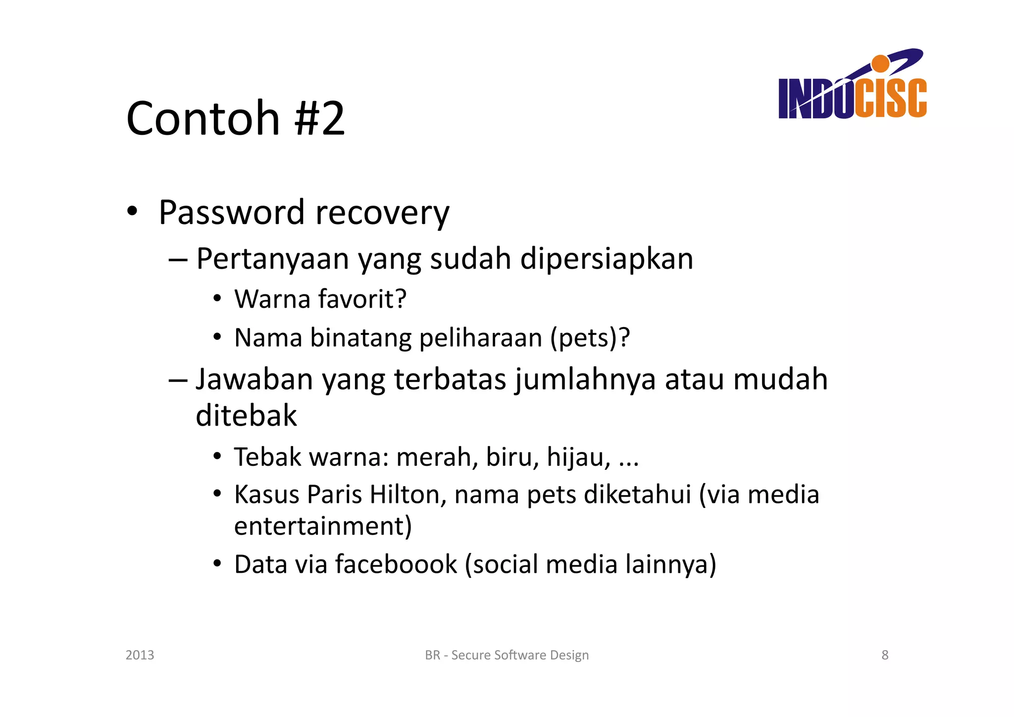 Contoh	
  #2	
  
•  Password	
  recovery	
  
           –  Pertanyaan	
  yang	
  sudah	
  dipersiapkan	
  
               •  Warna	
  favorit?	
  
               •  Nama	
  binatang	
  peliharaan	
  (pets)?	
  
           –  Jawaban	
  yang	
  terbatas	
  jumlahnya	
  atau	
  mudah	
  
              ditebak	
  
               •  Tebak	
  warna:	
  merah,	
  biru,	
  hijau,	
  ...	
  
               •  Kasus	
  Paris	
  Hilton,	
  nama	
  pets	
  diketahui	
  (via	
  media	
  
                  entertainment)	
  
               •  Data	
  via	
  faceboook	
  (social	
  media	
  lainnya)	
  

2013	
                                   BR	
  -­‐	
  Secure	
  So(ware	
  Design	
             8	
  
 