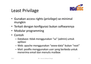 Least	
  Privilage	
  
•  Gunakan	
  access	
  rights	
  (privilage)	
  se-­‐minimal	
  
   mungkin	
  
•  Terkait	
  dengan	
  konﬁgurasi	
  bukan	
  so(warenya	
  
•  Modular	
  programming	
  
•  Contoh	
  
           –  Database:	
  Fdak	
  menggunakan	
  “sa”	
  (admin)	
  untuk	
  
              aplikasi	
  
           –  Web:	
  apache	
  menggunakan	
  “www-­‐data”	
  bukan	
  “root”	
  
           –  Mail:	
  posjix	
  menggunakan	
  user	
  yang	
  berbeda	
  untuk	
  
              menerima	
  email	
  dan	
  menulis	
  mailbox	
  

2013	
                              BR	
  -­‐	
  Secure	
  So(ware	
  Design	
     12	
  
 