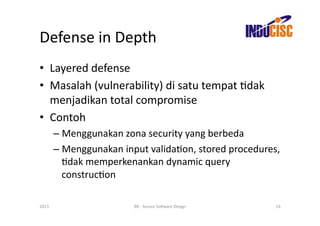 Defense	
  in	
  Depth	
  
•  Layered	
  defense	
  
•  Masalah	
  (vulnerability)	
  di	
  satu	
  tempat	
  Fdak	
  
   menjadikan	
  total	
  compromise	
  
•  Contoh	
  
           –  Menggunakan	
  zona	
  security	
  yang	
  berbeda	
  
           –  Menggunakan	
  input	
  validaFon,	
  stored	
  procedures,	
  
              Fdak	
  memperkenankan	
  dynamic	
  query	
  
              construcFon	
  

2013	
                            BR	
  -­‐	
  Secure	
  So(ware	
  Design	
     14	
  
 