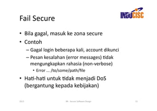 Fail	
  Secure	
  
•  Bila	
  gagal,	
  masuk	
  ke	
  zona	
  secure	
  
•  Contoh	
  
           –  Gagal	
  login	
  beberapa	
  kali,	
  account	
  dikunci	
  
           –  Pesan	
  kesalahan	
  (error	
  messages)	
  Fdak	
  
              mengungkapkan	
  rahasia	
  (non-­‐verbose)	
  
               •  Error	
  ...	
  /to/some/path/ﬁle	
  
•  HaF-­‐haF	
  untuk	
  Fdak	
  menjadi	
  DoS	
  
   (bergantung	
  kepada	
  kebijakan)	
  

2013	
                                 BR	
  -­‐	
  Secure	
  So(ware	
  Design	
     15	
  
 