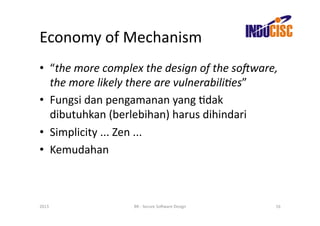 Economy	
  of	
  Mechanism	
  
•  “the	
  more	
  complex	
  the	
  design	
  of	
  the	
  soGware,	
  
   the	
  more	
  likely	
  there	
  are	
  vulnerabili/es”	
  
•  Fungsi	
  dan	
  pengamanan	
  yang	
  Fdak	
  
   dibutuhkan	
  (berlebihan)	
  harus	
  dihindari	
  
•  Simplicity	
  ...	
  Zen	
  ...	
  
•  Kemudahan	
  



2013	
                      BR	
  -­‐	
  Secure	
  So(ware	
  Design	
     16	
  
 