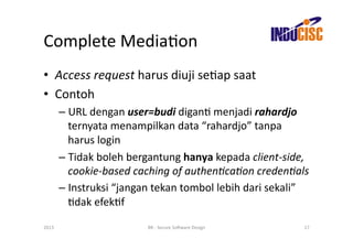 Complete	
  MediaFon	
  
•  Access	
  request	
  harus	
  diuji	
  seFap	
  saat	
  
•  Contoh	
  
           –  URL	
  dengan	
  user=budi	
  diganF	
  menjadi	
  rahardjo	
  
              ternyata	
  menampilkan	
  data	
  “rahardjo”	
  tanpa	
  
              harus	
  login	
  
           –  Tidak	
  boleh	
  bergantung	
  hanya	
  kepada	
  client-­‐side,	
  
              cookie-­‐based	
  caching	
  of	
  authen/ca/on	
  creden/als	
  
           –  Instruksi	
  “jangan	
  tekan	
  tombol	
  lebih	
  dari	
  sekali”	
  
              Fdak	
  efekFf	
  

2013	
                               BR	
  -­‐	
  Secure	
  So(ware	
  Design	
     17	
  
 