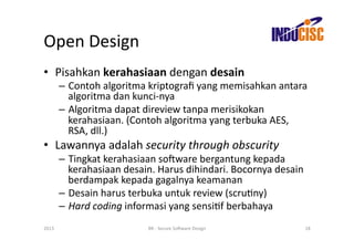 Open	
  Design	
  
•  Pisahkan	
  kerahasiaan	
  dengan	
  desain	
  
           –  Contoh	
  algoritma	
  kriptograﬁ	
  yang	
  memisahkan	
  antara	
  
              algoritma	
  dan	
  kunci-­‐nya	
  
           –  Algoritma	
  dapat	
  direview	
  tanpa	
  merisikokan	
  
              kerahasiaan.	
  (Contoh	
  algoritma	
  yang	
  terbuka	
  AES,	
  
              RSA,	
  dll.)	
  
•  Lawannya	
  adalah	
  security	
  through	
  obscurity	
  
           –  Tingkat	
  kerahasiaan	
  so(ware	
  bergantung	
  kepada	
  
              kerahasiaan	
  desain.	
  Harus	
  dihindari.	
  Bocornya	
  desain	
  
              berdampak	
  kepada	
  gagalnya	
  keamanan	
  
           –  Desain	
  harus	
  terbuka	
  untuk	
  review	
  (scruFny)	
  
           –  Hard	
  coding	
  informasi	
  yang	
  sensiFf	
  berbahaya	
  
2013	
                               BR	
  -­‐	
  Secure	
  So(ware	
  Design	
     18	
  
 
