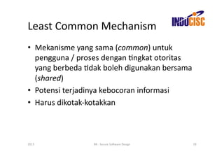 Least	
  Common	
  Mechanism	
  
•  Mekanisme	
  yang	
  sama	
  (common)	
  untuk	
  
   pengguna	
  /	
  proses	
  dengan	
  Fngkat	
  otoritas	
  
   yang	
  berbeda	
  Fdak	
  boleh	
  digunakan	
  bersama	
  
   (shared)	
  
•  Potensi	
  terjadinya	
  kebocoran	
  informasi	
  
•  Harus	
  dikotak-­‐kotakkan	
  



2013	
                   BR	
  -­‐	
  Secure	
  So(ware	
  Design	
     19	
  
 
