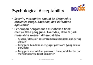 Psychological	
  Acceptability	
  
•  Security	
  mechanism	
  should	
  be	
  designed	
  to	
  
   maximize	
  usage,	
  adop/on,	
  and	
  automa/c	
  
   applica/on	
  
•  Penerapan	
  pengamanan	
  diusahakan	
  Fdak	
  
   menyulitkan	
  pengguna.	
  Jika	
  Fdak,	
  akan	
  terjadi	
  
   masalah	
  keamanan	
  di	
  tempat	
  lain	
  
           –  Aturan	
  /	
  desain:	
  “password	
  harus	
  kompleks	
  dan	
  sering	
  
              diubah”	
  
           –  Pengguna	
  kesulitan	
  mengingat	
  password	
  (yang	
  selalu	
  
              berubah)	
  
           –  Pengguna	
  menuliskan	
  password	
  tersebut	
  di	
  kertas	
  dan	
  
              menyimpannya	
  dekat	
  kompyter	
  
2013	
                                 BR	
  -­‐	
  Secure	
  So(ware	
  Design	
       20	
  
 
