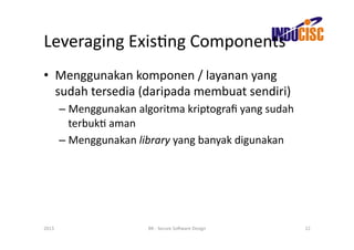 Leveraging	
  ExisFng	
  Components	
  
•  Menggunakan	
  komponen	
  /	
  layanan	
  yang	
  
   sudah	
  tersedia	
  (daripada	
  membuat	
  sendiri)	
  
           –  Menggunakan	
  algoritma	
  kriptograﬁ	
  yang	
  sudah	
  
              terbukF	
  aman	
  
           –  Menggunakan	
  library	
  yang	
  banyak	
  digunakan	
  




2013	
                            BR	
  -­‐	
  Secure	
  So(ware	
  Design	
     22	
  
 