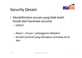 Security	
  Desain	
  
•  Mendeﬁnisikan	
  sesuatu	
  yang	
  Fdak	
  boleh	
  
   terjadi	
  (dari	
  kacamata	
  security)	
  
           –  Safety?	
  

           –  Abuse	
  |	
  misuse	
  |	
  pelanggaran	
  kebijakan	
  
           –  Kendali	
  (control)	
  yang	
  diterapkan	
  terhadap	
  hal	
  di	
  
              atas	
  



2013	
                               BR	
  -­‐	
  Secure	
  So(ware	
  Design	
         6	
  
 