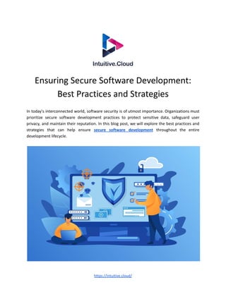 Ensuring Secure Software Development:
Best Practices and Strategies
In today's interconnected world, software security is of utmost importance. Organizations must
prioritize secure software development practices to protect sensitive data, safeguard user
privacy, and maintain their reputation. In this blog post, we will explore the best practices and
strategies that can help ensure secure software development throughout the entire
development lifecycle.
https://intuitive.cloud/
 