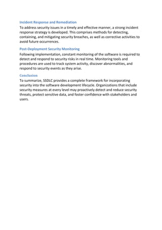 Incident Response and Remediation
To address security issues in a timely and effective manner, a strong incident
response strategy is developed. This comprises methods for detecting,
containing, and mitigating security breaches, as well as corrective activities to
avoid future occurrences.
Post-Deployment Security Monitoring
Following implementation, constant monitoring of the software is required to
detect and respond to security risks in real time. Monitoring tools and
procedures are used to track system activity, discover abnormalities, and
respond to security events as they arise.
Conclusion
To summarize, SSDLC provides a complete framework for incorporating
security into the software development lifecycle. Organizations that include
security measures at every level may proactively detect and reduce security
threats, protect sensitive data, and foster confidence with stakeholders and
users.
 
