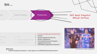 Still ...
lop Deploy Staging Production
§ DAST
§ Container Image Scanning
§ Load/Stress Test
t Scanning
SCA
canning
• Continuous Dependency Monitoring
• Firewall
• Runtime Application Security
• Pentest / Bug Bounty
• Vulnerability Disclosure Program
• Logging & Monitoring
• Cloud Native Application Protection
https://www.youtube.com/watch?v=gdsUKphmB3Y
Read more
• OWASP DevSecOps Guideline - https://github.com/OWASP/DevSecOpsGuideline
 