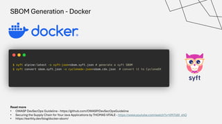 SBOM Generation - Docker
Read more
• OWASP DevSecOps Guideline - https://github.com/OWASP/DevSecOpsGuideline
• Securing the Supply Chain for Your Java Applications by THOMAS VITALE - https://www.youtube.com/watch?v=VM7lJ0f_xhQ
• https://earthly.dev/blog/docker-sbom/
 