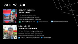 WHO WE ARE
SECURITY ENGINEER
D E V E L O P E R
Ali Yazdani
Soroosh Khodami
+10 Years of Software Development Experience
Researcher in Software Supply Chain Security
Solution Architect at Rabobank via Code Nomads
+10 Years of Security Experience
Principal Security Engineer @ Scoutbee
OWASP DevSecOps Guideline Project Lead
@SorooshKh
linkedin.com/in/sorooshkhodami
ASecurityEngineer.com @asecengineer linkedin.com/in/aliyazdani
 