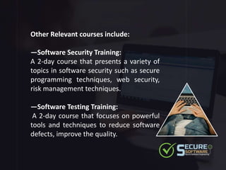 Other Relevant courses include:
—Software Security Training:
A 2-day course that presents a variety of
topics in software security such as secure
programming techniques, web security,
risk management techniques.
—Software Testing Training:
A 2-day course that focuses on powerful
tools and techniques to reduce software
defects, improve the quality.
 