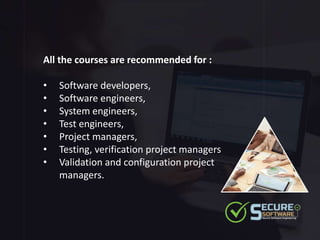 All the courses are recommended for :
• Software developers,
• Software engineers,
• System engineers,
• Test engineers,
• Project managers,
• Testing, verification project managers
• Validation and configuration project
managers.
 
