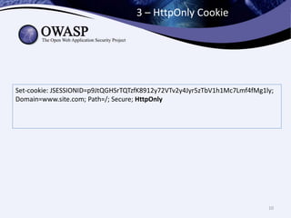 3 – HttpOnly Cookie
10
Set-cookie: JSESSIONID=p9JtQGHSrTQTzfK8912y72VTv2y4Jyr5zTbV1h1Mc7Lmf4fMg1ly;
Domain=www.site.com; Path=/; Secure; HttpOnly
 