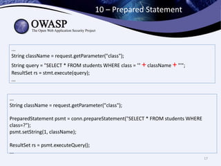 10 – Prepared Statement
17
...
String className = request.getParameter("class");
String query = "SELECT * FROM students WHERE class = '" + className + "'";
ResultSet rs = stmt.execute(query);
...
...
String className = request.getParameter("class");
PreparedStatement psmt = conn.prepareStatement("SELECT * FROM students WHERE
class=?");
psmt.setString(1, className);
ResultSet rs = psmt.executeQuery();
...
 