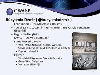 Bünyamin Demir ( @bunyamindemir )
– Lisans Kocaeli Üni. Matematik Bölümü
– Yüksek Lisans Kocaeli Üni Fen-Bilimleri, Tez; Oracle Veritabanı
Güvenliği
– Uygulama Geliştirici
– OWASP Türkiye Bölüm Lideri
– Sızma Testleri Uzmanı
• Web, Mobil, Network, SCADA, Wireless,
Sosyal Mühendislik, ATM, DoS/DDoS ve Yük testi
• Kaynak kod analizi
– Eğitmen
• Web/Mobil Uygulama Güvenlik Denetimi
• Güvenli Kod Geliştirme
• Veritabanı Güvenliği
2
 