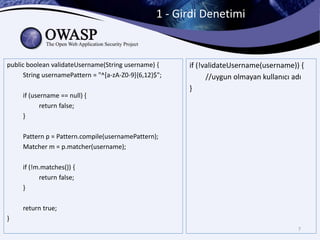 1 - Girdi Denetimi
7
public boolean validateUsername(String username) {
String usernamePattern = "^[a-zA-Z0-9]{6,12}$";
if (username == null) {
return false;
}
Pattern p = Pattern.compile(usernamePattern);
Matcher m = p.matcher(username);
if (!m.matches()) {
return false;
}
return true;
}
if (!validateUsername(username)) {
//uygun olmayan kullanıcı adı
}
 