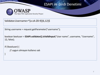 ESAPI ile Girdi Denetimi
8
Validator.Username=^[a-zA-Z0-9]{6,12}$
String username = request.getParameter("username");
boolean booluser = ESAPI.validator().isValidInput("User name", username, "Username",
12, false);
if (!booluser) {
// uygun olmayan kullanıcı adı
}
 