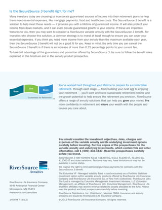 Is the SecureSource 3 benefit right for me?
Many investors today are choosing to incorporate guaranteed sources of income into their retirement plans to help
them meet essential expenses, like mortgage payments, food and healthcare costs. The SecureSource 3 benefit is a
solution to help meet these needs — it provides you with a lifetime of guaranteed income. It will also protect your
income from down markets, and it can even provide guaranteed growth to your income. If these are important
features to you, then you may want to consider a RiverSource variable annuity with the SecureSource 3 benefit. For
investors who choose this solution, a common strategy is to invest at least enough to ensure you can cover your
essential expenses. If you think you need more income from your annuity than the maximum available each year,
then the SecureSource 3 benefit will not be a good fit for you. Keep in mind, the only time you can cancel the
SecureSource 3 benefit is if there is an increase of more than 0.25 percentage points to your current fee.
To take full advantage of the guarantees and protection offered by SecureSource 3, be sure to follow the benefit rules
explained in this brochure and in the annuity product prospectus.




                                              You’ve worked hard throughout your lifetime to prepare for a comfortable
                   Live                       retirement. Through each stage — from building your nest egg to enjoying
                                 Share
   Grow
                                              your retirement — you’ll want and need sustainable retirement income and
                  Guarantees for Retirement   the growth potential to help ensure the retirement you envision. RiverSource
                                              offers a range of annuity solutions that can help you grow your money, live
                                              more confidently in retirement and share your wealth with the people and
                                              causes you care about.




                                              You should consider the investment objectives, risks, charges and
                                              expenses of the variable annuity and its underlying investment options
                                              carefully before investing. For free copies of the prospectuses for the
                                              variable annuity and underlying investments, which contain this and other
                                              information, call 1 (800) 333-3437. Read the prospectuses carefully
                                              before you invest.
                                              SecureSource 3 rider numbers ICC11 411360-SG, ICC11 411360-JT, 411360-SG,
                                              411360-JT and state variations. Features may vary, have limitations or may not be
                                              available in some states.
                                              We reserve the right to limit additional purchase payments for contracts with the
                                              SecureSource 3 benefit.
                                              The Columbia VP - Managed Volatility Fund is sold exclusively as a Portfolio Stabilizer
                                              investment option within variable annuity products offered by RiverSource Life Insurance
                                              Company and RiverSource Life Insurance Co. of New York (collectively, RiverSource Life).
RiverSource Life Insurance Company            The fund is managed by Columbia Management Investment Advisers, LLC (Columbia
                                              Management), an affiliate of RiverSource Life. Columbia Management, RiverSource Life
9549 Ameriprise Financial Center              and their affiliates may receive revenue related to assets allocated to the fund. Please
Minneapolis, MN 55474                         read the product and fund prospectuses carefully before investing.
riversource.com/annuities                     RiverSource Distributors, Inc. (Distributor), Member FINRA. Insurance and annuity
                                              products are issued by RiverSource Life Insurance Company.
140494 F (4/12)                               © 2012 RiverSource Life Insurance Company. All rights reserved.
 